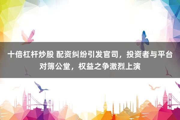 十倍杠杆炒股 配资纠纷引发官司，投资者与平台对簿公堂，权益之争激烈上演
