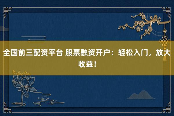 全国前三配资平台 股票融资开户：轻松入门，放大收益！