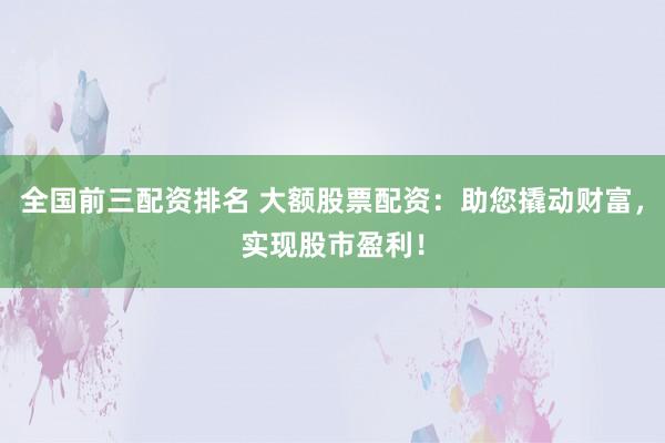 全国前三配资排名 大额股票配资：助您撬动财富，实现股市盈利！