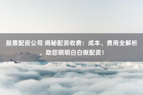 股票配资公司 揭秘配资收费：成本、费用全解析，助您明明白白做配资！