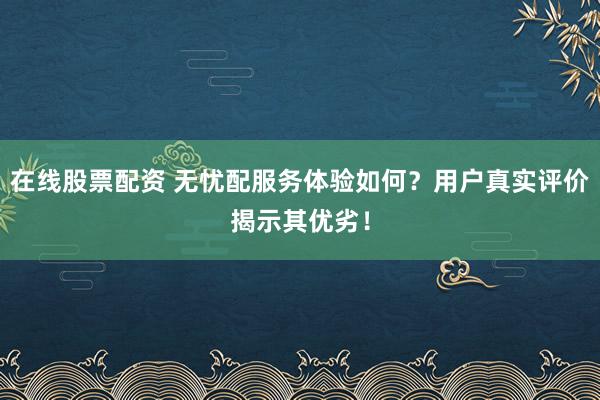在线股票配资 无忧配服务体验如何？用户真实评价揭示其优劣！