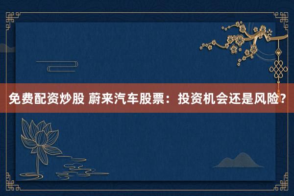 免费配资炒股 蔚来汽车股票：投资机会还是风险？