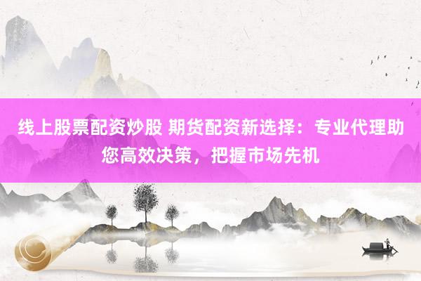 线上股票配资炒股 期货配资新选择：专业代理助您高效决策，把握市场先机