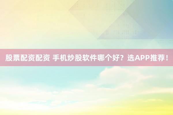 股票配资配资 手机炒股软件哪个好？选APP推荐！