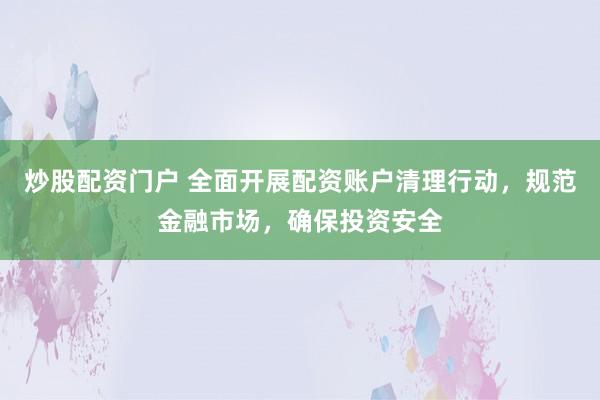 炒股配资门户 全面开展配资账户清理行动，规范金融市场，确保投资安全