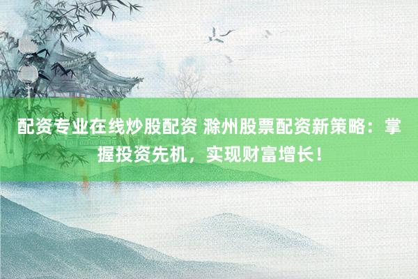 配资专业在线炒股配资 滁州股票配资新策略：掌握投资先机，实现财富增长！