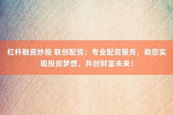 杠杆融资炒股 联创配资：专业配资服务，助您实现投资梦想，共创财富未来！