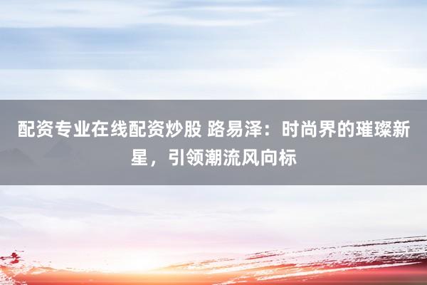 配资专业在线配资炒股 路易泽：时尚界的璀璨新星，引领潮流风向标