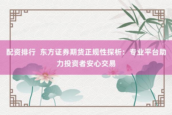 配资排行  东方证券期货正规性探析：专业平台助力投资者安心交易