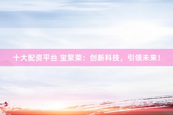 十大配资平台 宝聚荣：创新科技，引领未来！