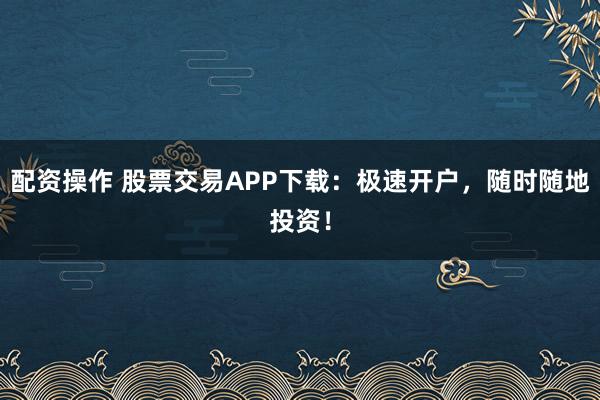 配资操作 股票交易APP下载：极速开户，随时随地投资！