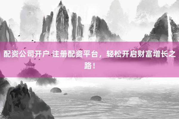 配资公司开户 注册配资平台，轻松开启财富增长之路！