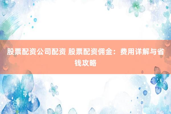 股票配资公司配资 股票配资佣金：费用详解与省钱攻略