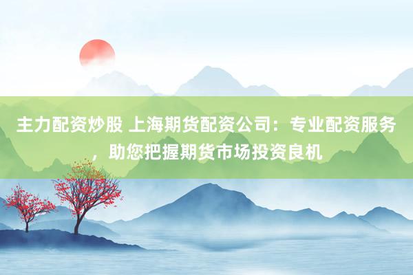 主力配资炒股 上海期货配资公司：专业配资服务，助您把握期货市场投资良机