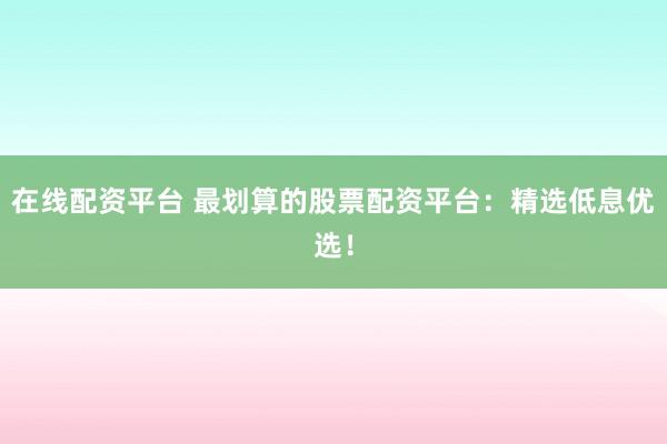 在线配资平台 最划算的股票配资平台：精选低息优选！