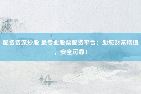 配资资深炒股 最专业股票配资平台：助您财富增值，安全可靠！