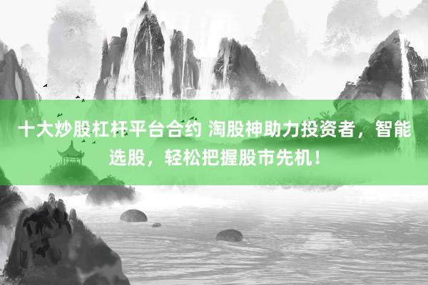十大炒股杠杆平台合约 淘股神助力投资者，智能选股，轻松把握股市先机！