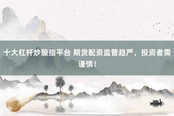 十大杠杆炒股指平台 期货配资监管趋严，投资者需谨慎！