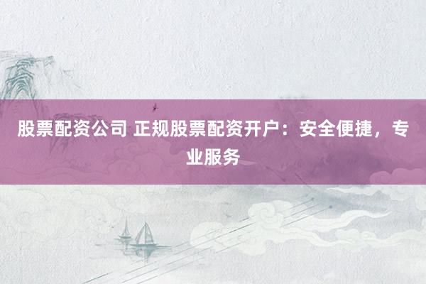股票配资公司 正规股票配资开户：安全便捷，专业服务