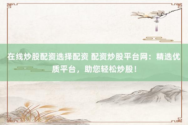 在线炒股配资选择配资 配资炒股平台网：精选优质平台，助您轻松炒股！