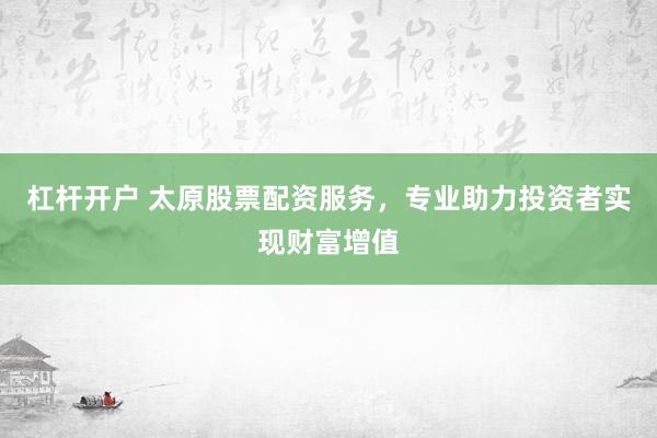 杠杆开户 太原股票配资服务，专业助力投资者实现财富增值