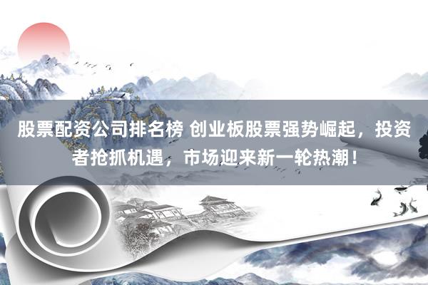 股票配资公司排名榜 创业板股票强势崛起，投资者抢抓机遇，市场迎来新一轮热潮！