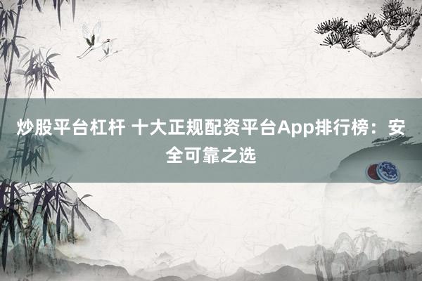 炒股平台杠杆 十大正规配资平台App排行榜：安全可靠之选