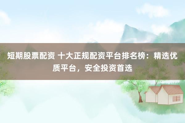 短期股票配资 十大正规配资平台排名榜：精选优质平台，安全投资首选