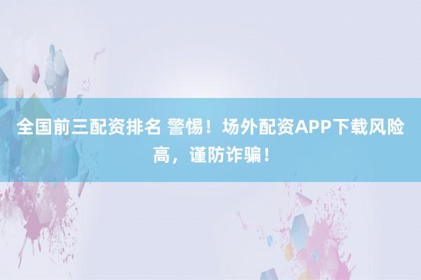 全国前三配资排名 警惕！场外配资APP下载风险高，谨防诈骗！