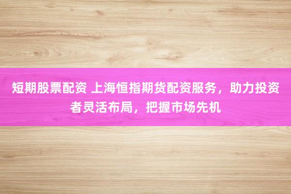 短期股票配资 上海恒指期货配资服务，助力投资者灵活布局，把握市场先机