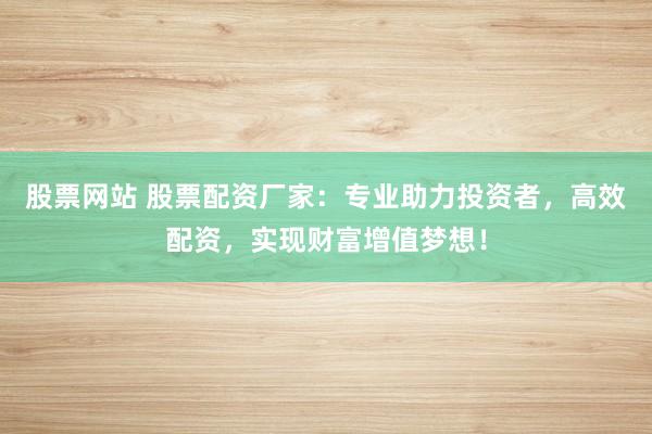 股票网站 股票配资厂家：专业助力投资者，高效配资，实现财富增值梦想！