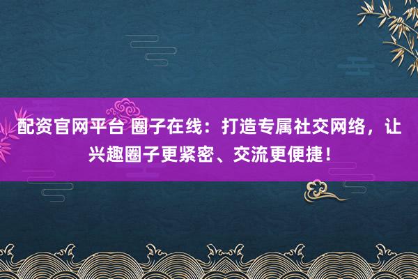 配资官网平台 圈子在线：打造专属社交网络，让兴趣圈子更紧密、交流更便捷！