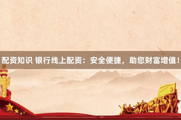 配资知识 银行线上配资：安全便捷，助您财富增值！