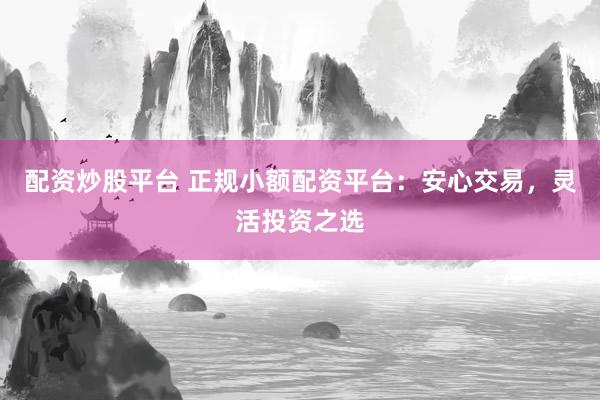 配资炒股平台 正规小额配资平台：安心交易，灵活投资之选