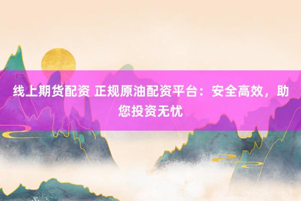 线上期货配资 正规原油配资平台：安全高效，助您投资无忧