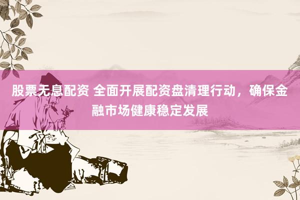股票无息配资 全面开展配资盘清理行动，确保金融市场健康稳定发展