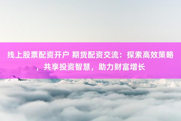 线上股票配资开户 期货配资交流：探索高效策略，共享投资智慧，助力财富增长