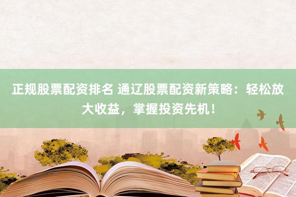 正规股票配资排名 通辽股票配资新策略：轻松放大收益，掌握投资先机！