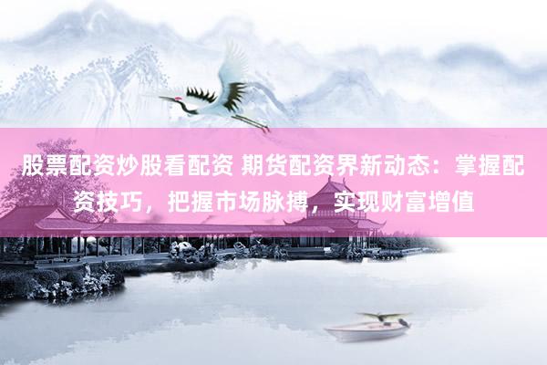 股票配资炒股看配资 期货配资界新动态：掌握配资技巧，把握市场脉搏，实现财富增值