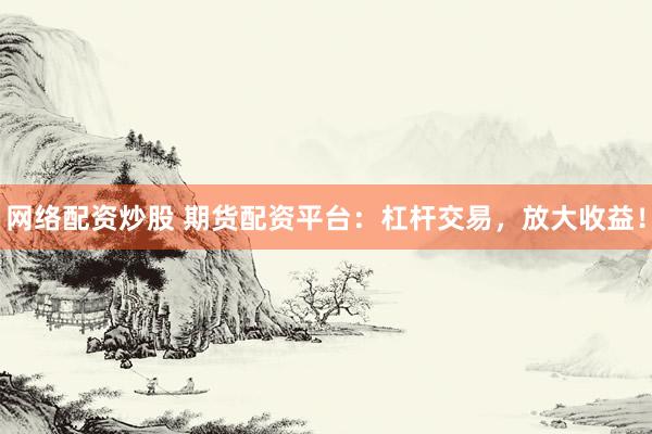 网络配资炒股 期货配资平台：杠杆交易，放大收益！
