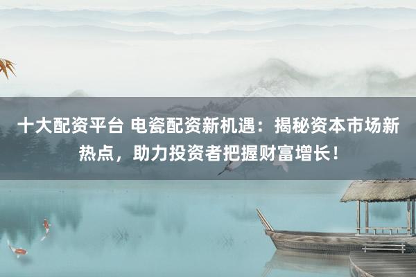 十大配资平台 电瓷配资新机遇：揭秘资本市场新热点，助力投资者把握财富增长！
