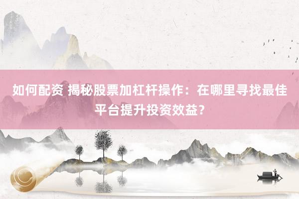 如何配资 揭秘股票加杠杆操作：在哪里寻找最佳平台提升投资效益？