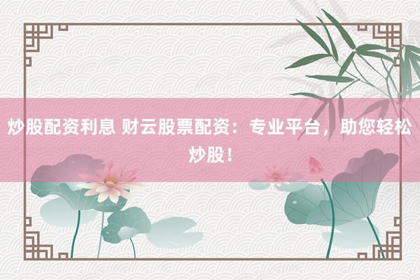炒股配资利息 财云股票配资：专业平台，助您轻松炒股！