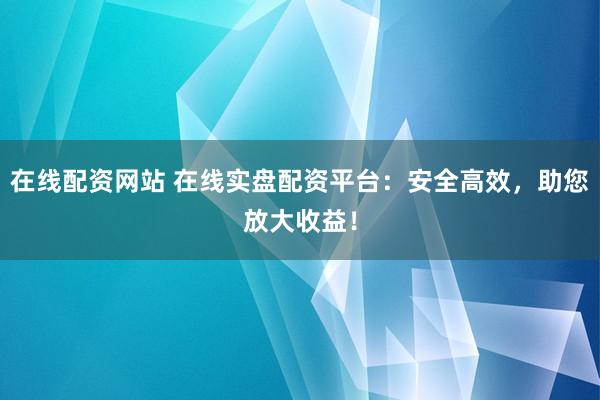 在线配资网站 在线实盘配资平台：安全高效，助您放大收益！
