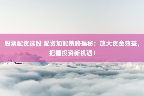股票配资选股 配资加配策略揭秘：放大资金效益，把握投资新机遇！