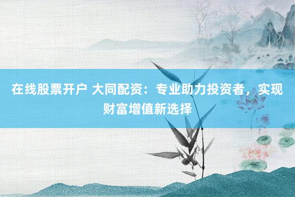 在线股票开户 大同配资：专业助力投资者，实现财富增值新选择