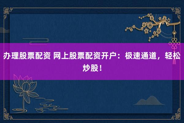办理股票配资 网上股票配资开户：极速通道，轻松炒股！