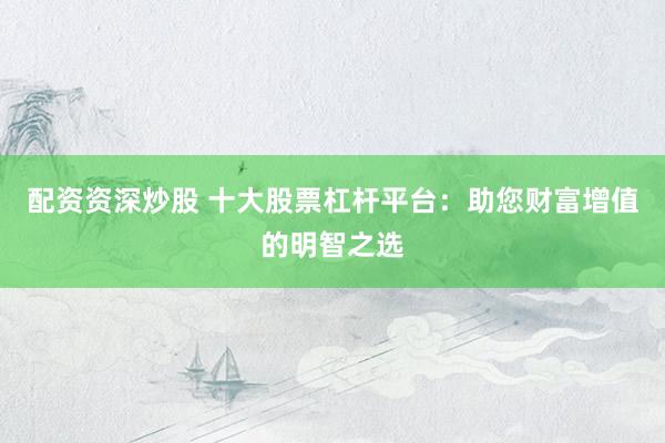 配资资深炒股 十大股票杠杆平台：助您财富增值的明智之选
