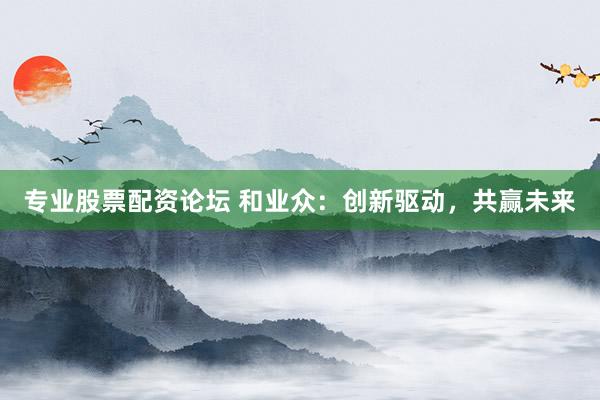 专业股票配资论坛 和业众：创新驱动，共赢未来