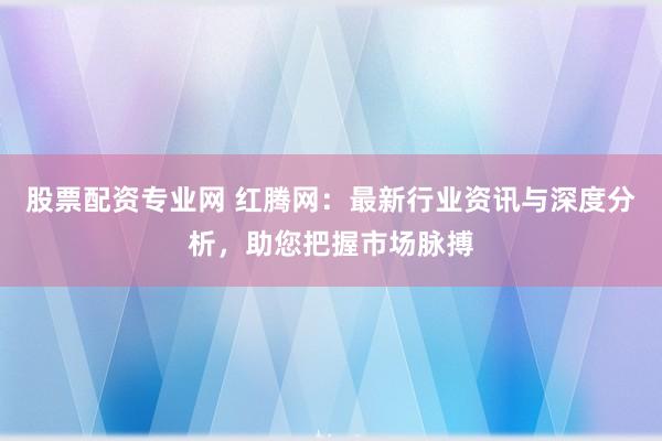 股票配资专业网 红腾网：最新行业资讯与深度分析，助您把握市场脉搏
